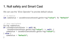 1. Null safety and Smart Cast
We can use the “Elvis Operator” to provide default values
// in Kotlin
val someValue = savedInstanceState?.getString("value") ?: "default"
// Java equivalent
String someValue;
If (savedInstanceState != null &&
savedInstanceState.getString("value") != null) {
someValue = savedInstanceState.getString("value");
} else {
someValue = "default";
}
 