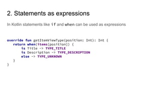 2. Statements as expressions
In Kotlin statements like if and when can be used as expressions
override fun getItemViewType(position: Int): Int {
return when(items[position]) {
is Title -> TYPE_TITLE
is Description -> TYPE_DESCRIPTION
else -> TYPE_UNKNOWN
}
}
 