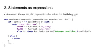 2. Statements as expressions
return and throw are also expressions but return the Nothing type
fun renderWeatherCondition(condition: WeatherCondition?) {
val iconRes = if (condition != null) {
when (condition.type) {
SUNNY -> R.drawable.ic_sunny
RAINY -> R.drawable.ic_rainy
else -> throw RuntimeException("Unknown condition $condition")
}
} else {
return
}
//...
}
 