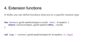 In Kotlin you can define functions what act on a specific receiver type
4. Extension functions
fun Context.getDrawableCompat(resId: Int): Drawable {
return ContextCompat.getDrawable(this, resId)
}
val logo = context.getDrawableCompat(R.drawable.ic_logo)
 