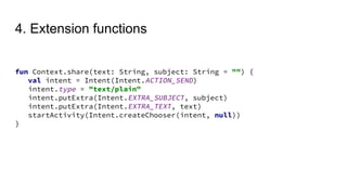 4. Extension functions
fun Context.share(text: String, subject: String = "") {
val intent = Intent(Intent.ACTION_SEND)
intent.type = "text/plain"
intent.putExtra(Intent.EXTRA_SUBJECT, subject)
intent.putExtra(Intent.EXTRA_TEXT, text)
startActivity(Intent.createChooser(intent, null))
}
 