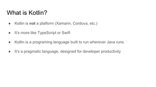 What is Kotlin?
● Kotlin is not a platform (Xamarin, Cordova, etc.)
● It’s more like TypeScript or Swift
● Kotlin is a programing language built to run wherever Java runs
● It’s a pragmatic language, designed for developer productivity
 