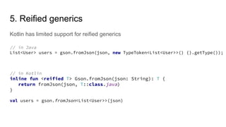 5. Reified generics
Kotlin has limited support for reified generics
// in Java
List<User> users = gson.fromJson(json, new TypeToken<List<User>>() {}.getType());
// in Kotlin
inline fun <reified T> Gson.fromJson(json: String): T {
return fromJson(json, T::class.java)
}
val users = gson.fromJson<List<User>>(json)
 