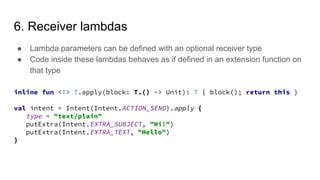 6. Receiver lambdas
● Lambda parameters can be defined with an optional receiver type
● Code inside these lambdas behaves as if defined in an extension function on
that type
inline fun <T> T.apply(block: T.() -> Unit): T { block(); return this }
val intent = Intent(Intent.ACTION_SEND).apply {
type = "text/plain"
putExtra(Intent.EXTRA_SUBJECT, "Hi!")
putExtra(Intent.EXTRA_TEXT, "Hello")
}
 