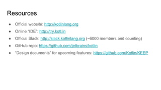 Resources
● Official website: http://kotlinlang.org
● Online “IDE”: http://try.kotl.in
● Official Slack: http://slack.kotlinlang.org (~6000 members and counting)
● GitHub repo: https://github.com/jetbrains/kotlin
● “Design documents” for upcoming features: https://github.com/Kotlin/KEEP
 
