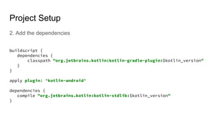 Project Setup
2. Add the dependencies
buildscript {
dependencies {
classpath "org.jetbrains.kotlin:kotlin-gradle-plugin:$kotlin_version"
}
}
apply plugin: 'kotlin-android'
dependencies {
compile "org.jetbrains.kotlin:kotlin-stdlib:$kotlin_version"
}
 