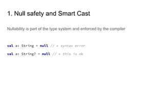 1. Null safety and Smart Cast
Nullability is part of the type system and enforced by the compiler
val a: String = null // ← syntax error
val a: String? = null // ← this is ok
 