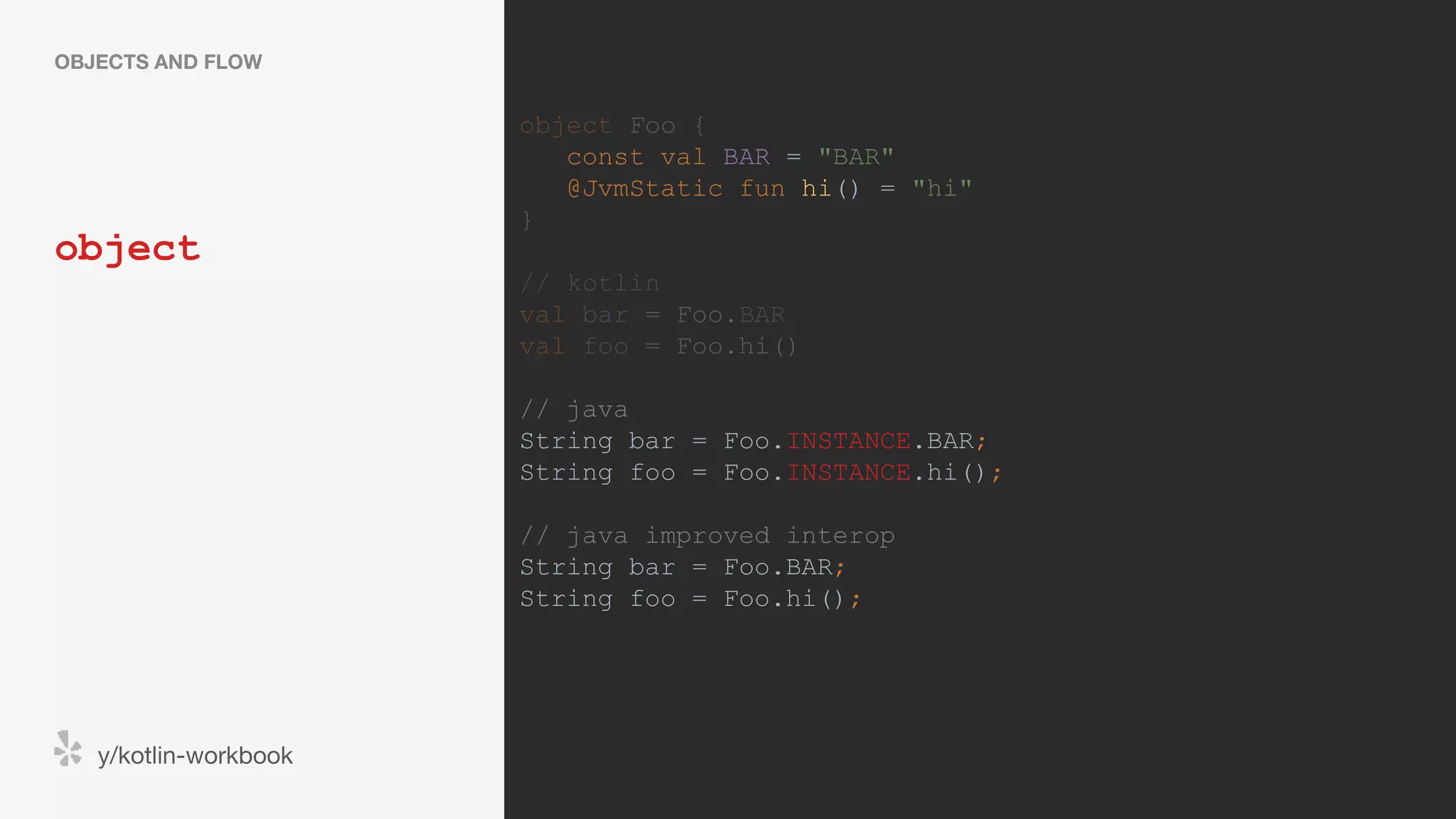 object OBJECTS AND FLOW y/kotlin-workbook object Foo { const val BAR = "BAR" @JvmStatic fun hi() = "hi" } // kotlin val bar = Foo.BAR val foo = Foo.hi() // java String bar = Foo.INSTANCE.BAR; String foo = Foo.INSTANCE.hi(); // java improved interop String bar = Foo.BAR; String foo = Foo.hi(); 