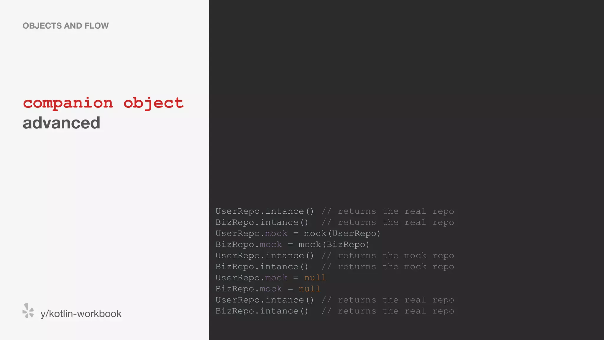 companion object advanced OBJECTS AND FLOW y/kotlin-workbook UserRepo.intance() // returns the real repo BizRepo.intance() // returns the real repo UserRepo.mock = mock(UserRepo) BizRepo.mock = mock(BizRepo) UserRepo.intance() // returns the mock repo BizRepo.intance() // returns the mock repo UserRepo.mock = null BizRepo.mock = null UserRepo.intance() // returns the real repo BizRepo.intance() // returns the real repo 