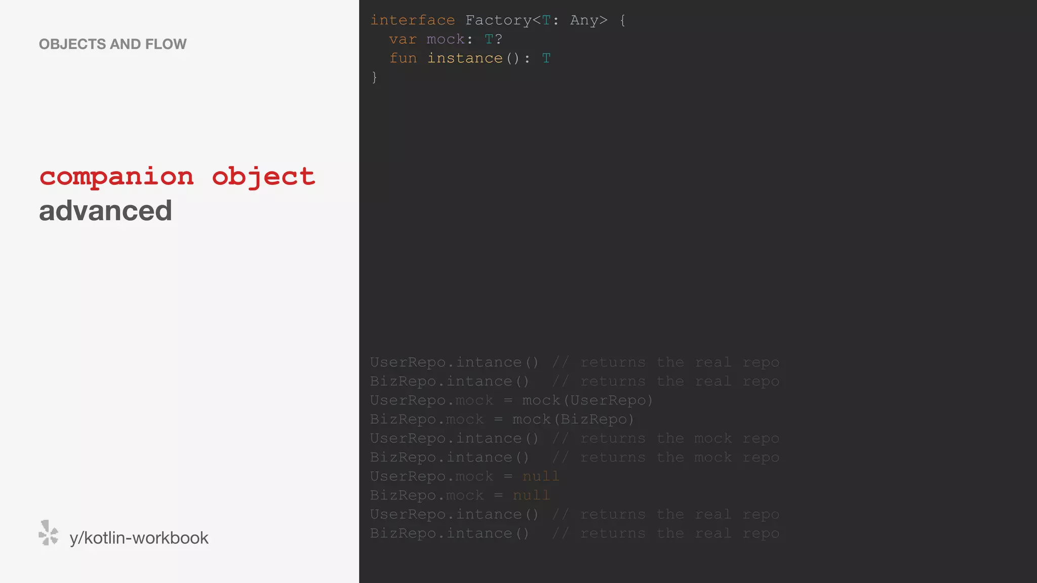 companion object advanced OBJECTS AND FLOW y/kotlin-workbook interface Factory<T: Any> { var mock: T? fun instance(): T } UserRepo.intance() // returns the real repo BizRepo.intance() // returns the real repo UserRepo.mock = mock(UserRepo) BizRepo.mock = mock(BizRepo) UserRepo.intance() // returns the mock repo BizRepo.intance() // returns the mock repo UserRepo.mock = null BizRepo.mock = null UserRepo.intance() // returns the real repo BizRepo.intance() // returns the real repo 