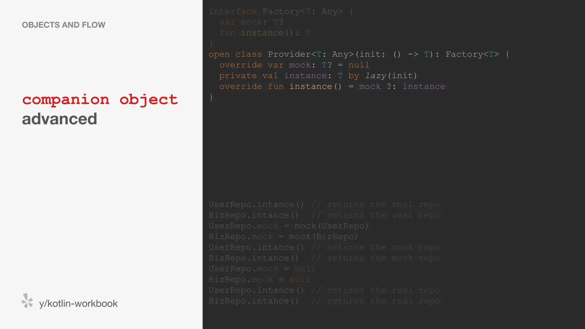 companion object advanced OBJECTS AND FLOW y/kotlin-workbook interface Factory<T: Any> { var mock: T? fun instance(): T } open class Provider<T: Any>(init: () -> T): Factory<T> { override var mock: T? = null private val instance: T by lazy(init) override fun instance() = mock ?: instance } UserRepo.intance() // returns the real repo BizRepo.intance() // returns the real repo UserRepo.mock = mock(UserRepo) BizRepo.mock = mock(BizRepo) UserRepo.intance() // returns the mock repo BizRepo.intance() // returns the mock repo UserRepo.mock = null BizRepo.mock = null UserRepo.intance() // returns the real repo BizRepo.intance() // returns the real repo 