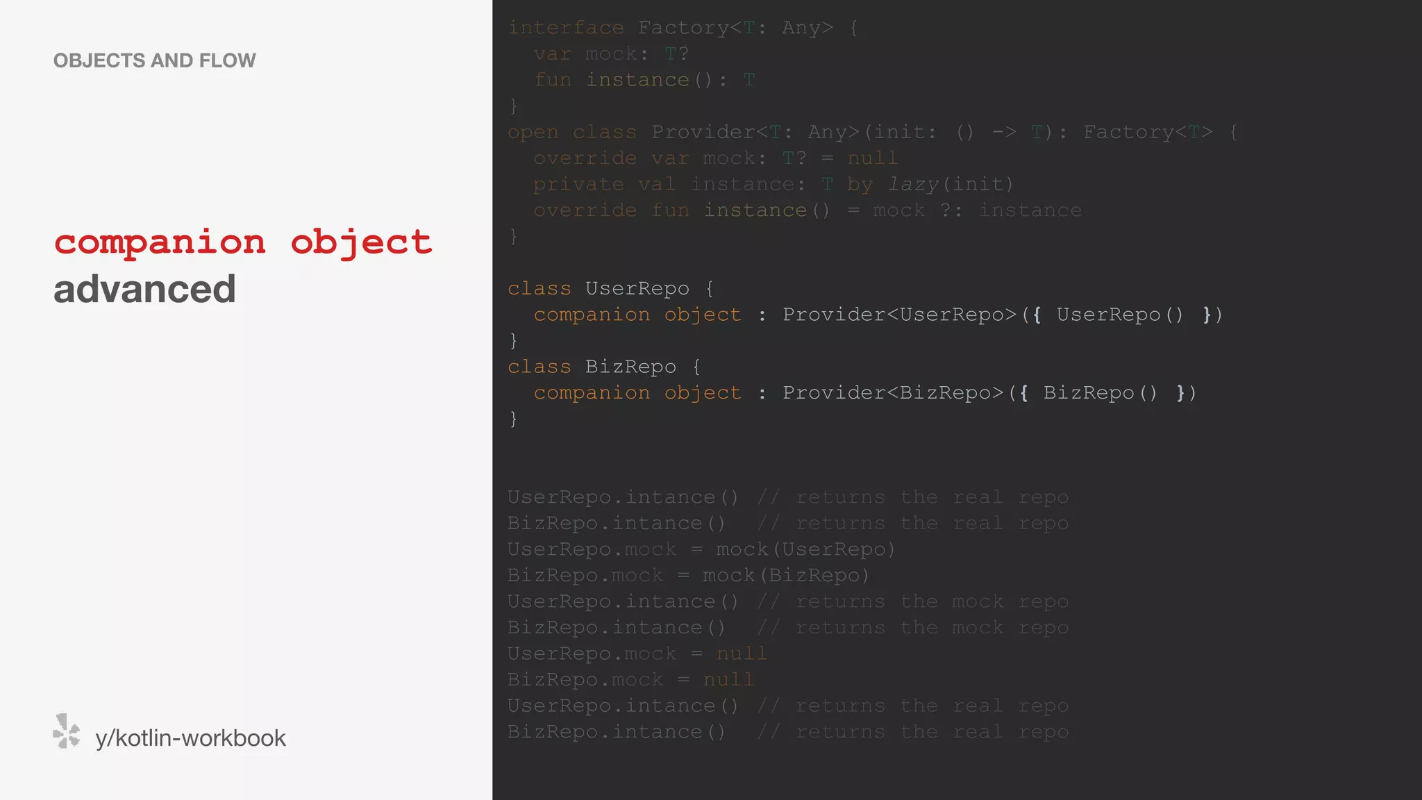 companion object advanced OBJECTS AND FLOW y/kotlin-workbook interface Factory<T: Any> { var mock: T? fun instance(): T } open class Provider<T: Any>(init: () -> T): Factory<T> { override var mock: T? = null private val instance: T by lazy(init) override fun instance() = mock ?: instance } class UserRepo { companion object : Provider<UserRepo>({ UserRepo() }) } class BizRepo { companion object : Provider<BizRepo>({ BizRepo() }) } UserRepo.intance() // returns the real repo BizRepo.intance() // returns the real repo UserRepo.mock = mock(UserRepo) BizRepo.mock = mock(BizRepo) UserRepo.intance() // returns the mock repo BizRepo.intance() // returns the mock repo UserRepo.mock = null BizRepo.mock = null UserRepo.intance() // returns the real repo BizRepo.intance() // returns the real repo 