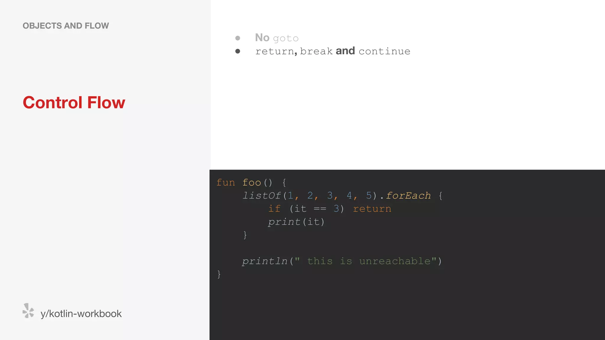 Control Flow OBJECTS AND FLOW y/kotlin-workbook fun foo() { listOf(1, 2, 3, 4, 5).forEach { if (it == 3) return print(it) } println(" this is unreachable") } ● No goto ● return, break and continue 