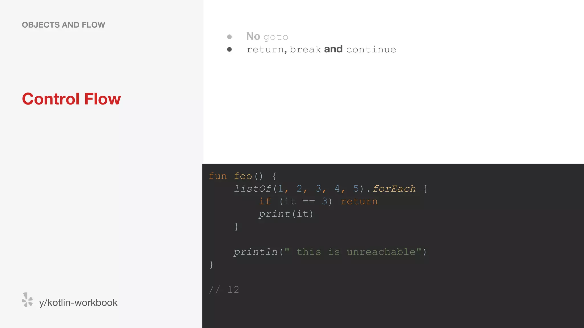 Control Flow OBJECTS AND FLOW y/kotlin-workbook fun foo() { listOf(1, 2, 3, 4, 5).forEach { if (it == 3) return print(it) } println(" this is unreachable") } // 12 ● No goto ● return, break and continue 