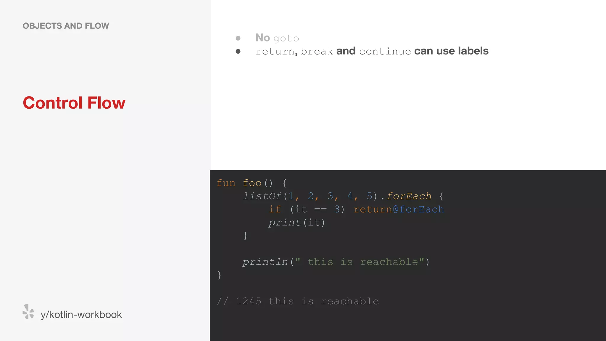 Control Flow OBJECTS AND FLOW y/kotlin-workbook fun foo() { listOf(1, 2, 3, 4, 5).forEach { if (it == 3) return@forEach print(it) } println(" this is reachable") } // 1245 this is reachable ● No goto ● return, break and continue can use labels 