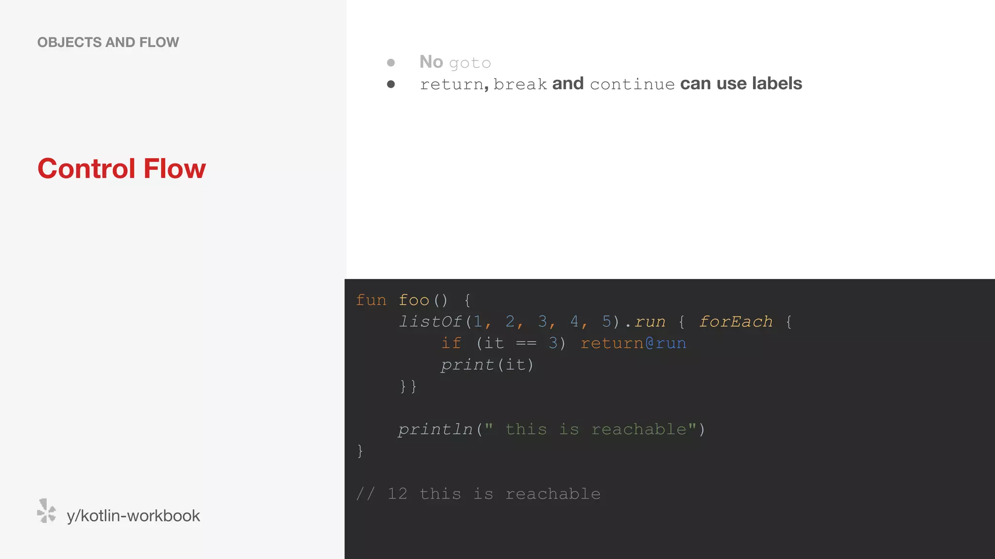 Control Flow OBJECTS AND FLOW y/kotlin-workbook fun foo() { listOf(1, 2, 3, 4, 5).run { forEach { if (it == 3) return@run print(it) }} println(" this is reachable") } // 12 this is reachable ● No goto ● return, break and continue can use labels 
