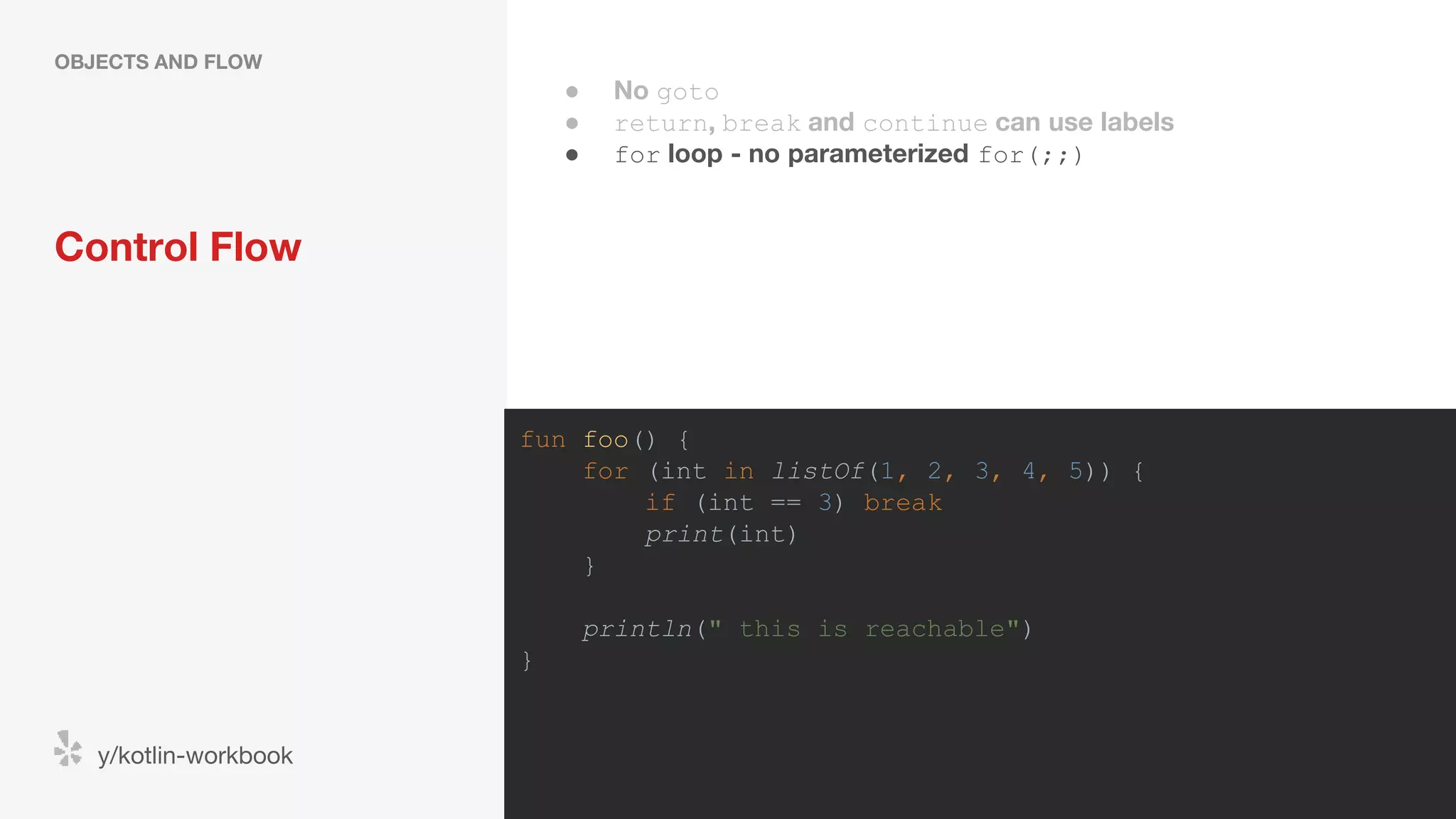 Control Flow OBJECTS AND FLOW y/kotlin-workbook fun foo() { for (int in listOf(1, 2, 3, 4, 5)) { if (int == 3) break print(int) } println(" this is reachable") } ● No goto ● return, break and continue can use labels ● for loop - no parameterized for(;;) 