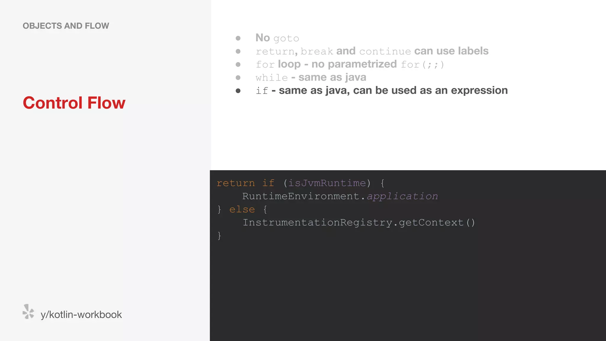 Control Flow OBJECTS AND FLOW y/kotlin-workbook return if (isJvmRuntime) { RuntimeEnvironment.application } else { InstrumentationRegistry.getContext() } ● No goto ● return, break and continue can use labels ● for loop - no parametrized for(;;) ● while - same as java ● if - same as java, can be used as an expression 
