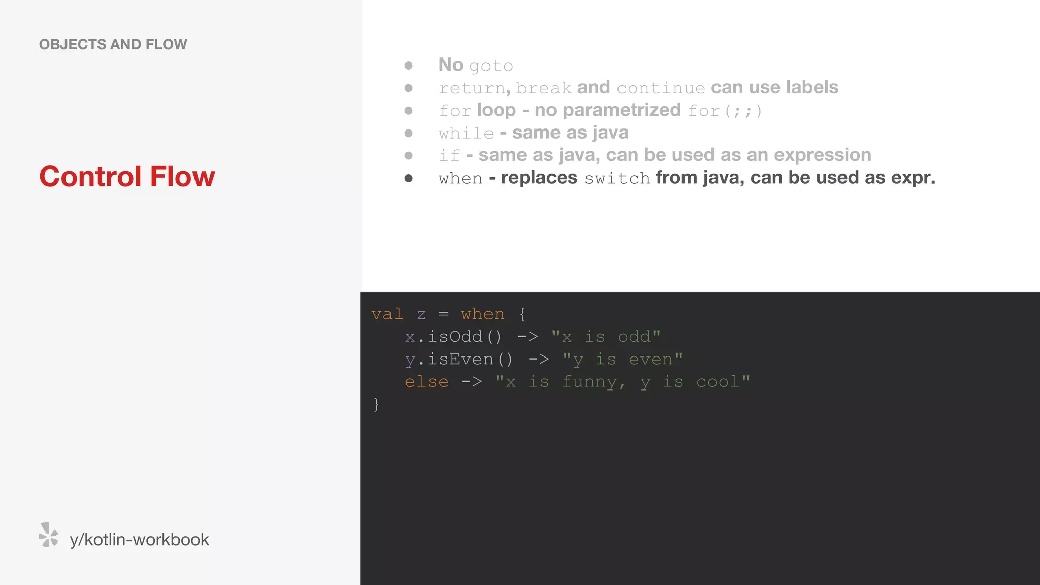 Control Flow OBJECTS AND FLOW y/kotlin-workbook val z = when { x.isOdd() -> "x is odd" y.isEven() -> "y is even" else -> "x is funny, y is cool" } ● No goto ● return, break and continue can use labels ● for loop - no parametrized for(;;) ● while - same as java ● if - same as java, can be used as an expression ● when - replaces switch from java, can be used as expr. 