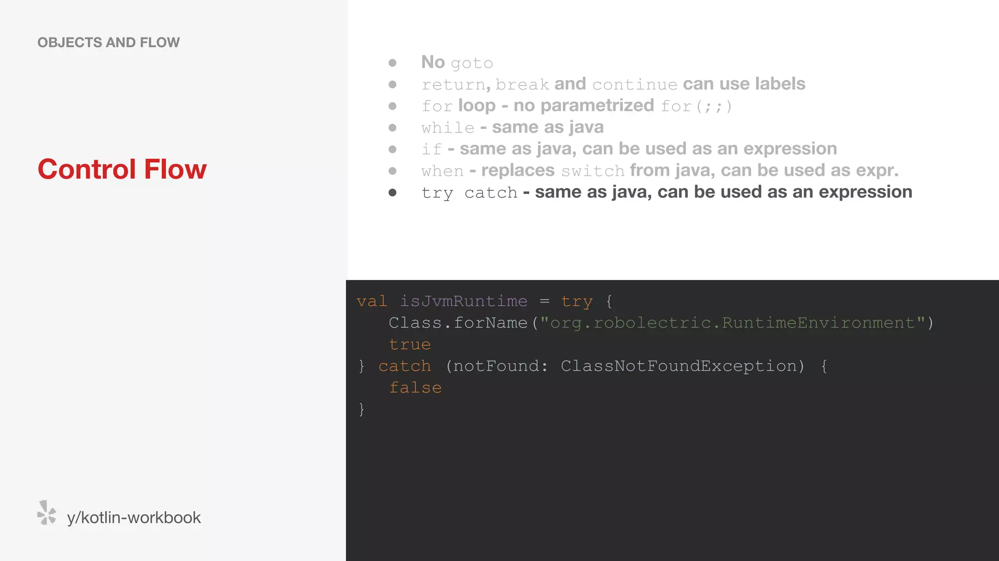 Control Flow OBJECTS AND FLOW y/kotlin-workbook val isJvmRuntime = try { Class.forName("org.robolectric.RuntimeEnvironment") true } catch (notFound: ClassNotFoundException) { false } ● No goto ● return, break and continue can use labels ● for loop - no parametrized for(;;) ● while - same as java ● if - same as java, can be used as an expression ● when - replaces switch from java, can be used as expr. ● try catch - same as java, can be used as an expression 