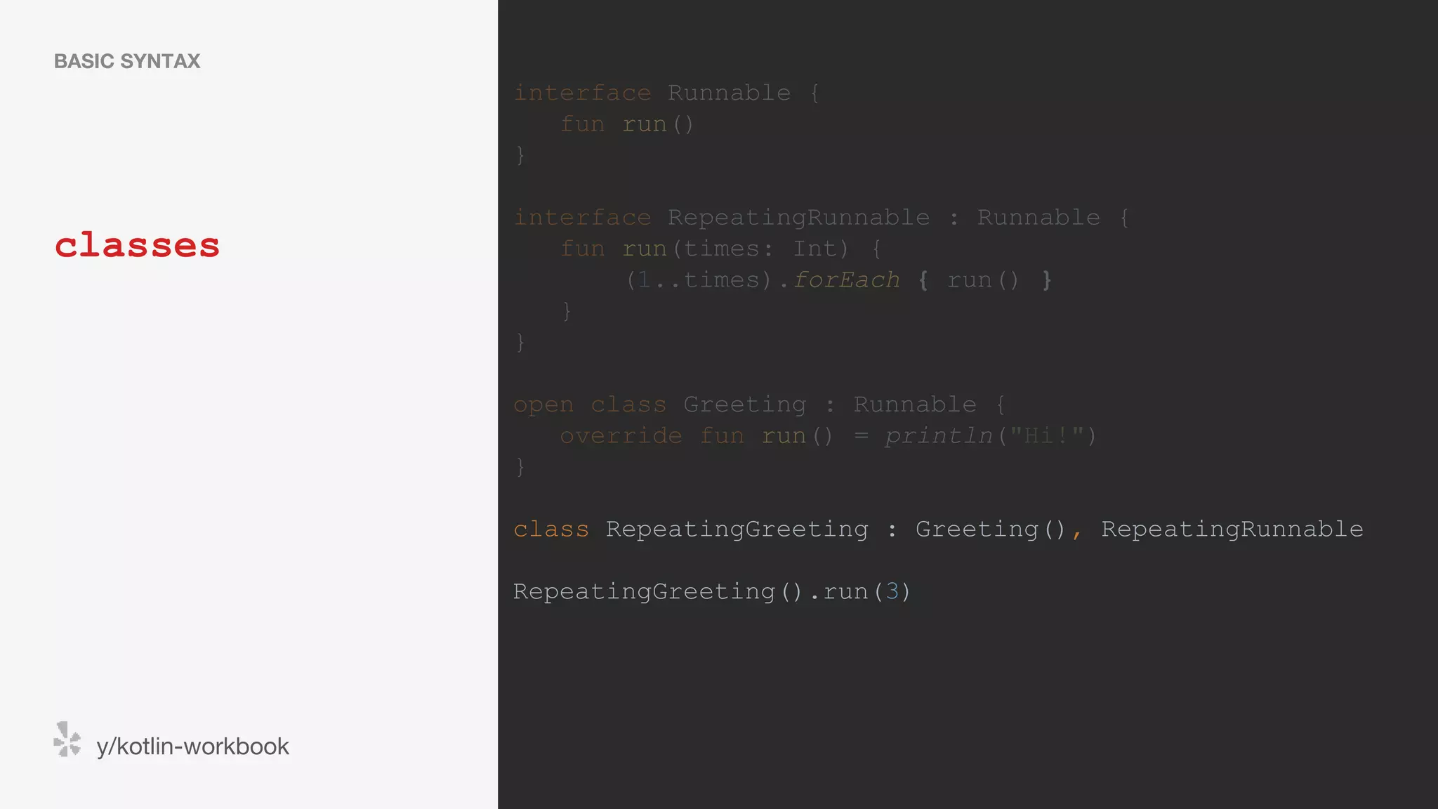 classes BASIC SYNTAX y/kotlin-workbook interface Runnable { fun run() } interface RepeatingRunnable : Runnable { fun run(times: Int) { (1..times).forEach { run() } } } open class Greeting : Runnable { override fun run() = println("Hi!") } class RepeatingGreeting : Greeting(), RepeatingRunnable RepeatingGreeting().run(3) 
