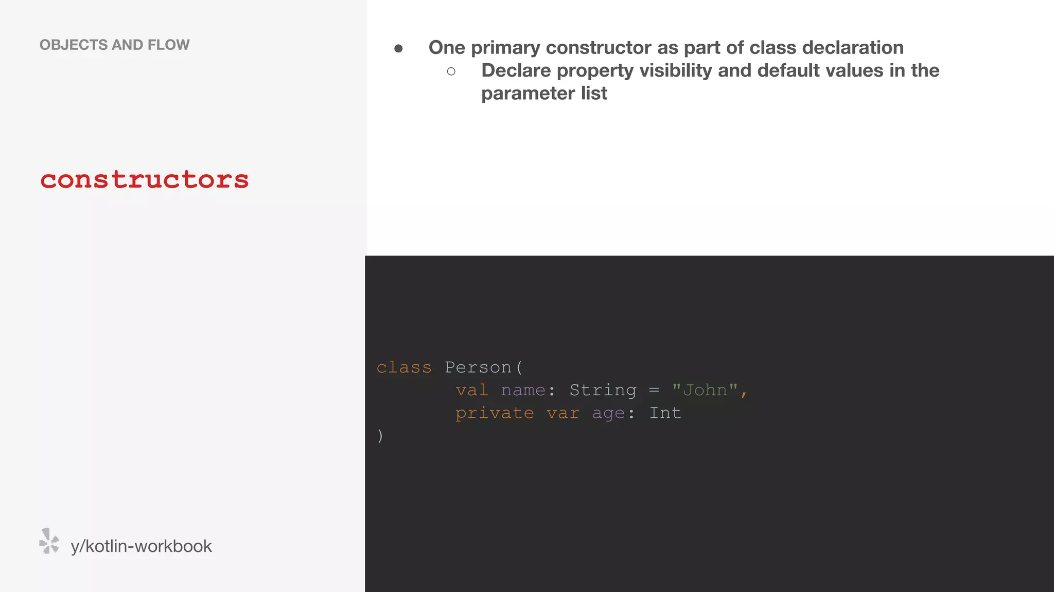 ● One primary constructor as part of class declaration ○ Declare property visibility and default values in the parameter list constructors OBJECTS AND FLOW y/kotlin-workbook class Person( val name: String = "John", private var age: Int ) 