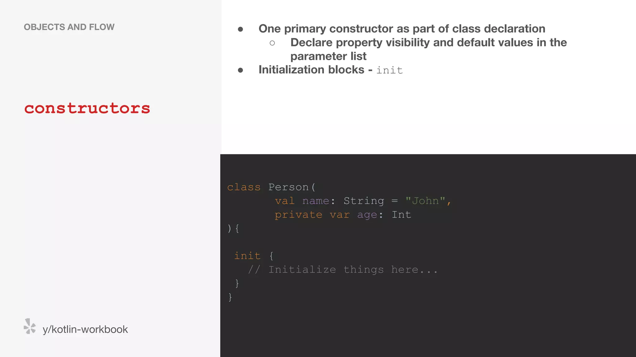 ● One primary constructor as part of class declaration ○ Declare property visibility and default values in the parameter list ● Initialization blocks - init constructors OBJECTS AND FLOW y/kotlin-workbook class Person( val name: String = "John", private var age: Int ){ init { // Initialize things here... } } 