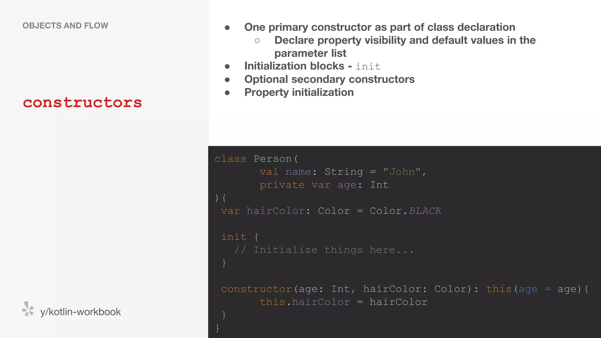 ● One primary constructor as part of class declaration ○ Declare property visibility and default values in the parameter list ● Initialization blocks - init ● Optional secondary constructors ● Property initialization constructors OBJECTS AND FLOW y/kotlin-workbook class Person( val name: String = "John", private var age: Int ){ var hairColor: Color = Color.BLACK init { // Initialize things here... } constructor(age: Int, hairColor: Color): this(age = age){ this.hairColor = hairColor } } 