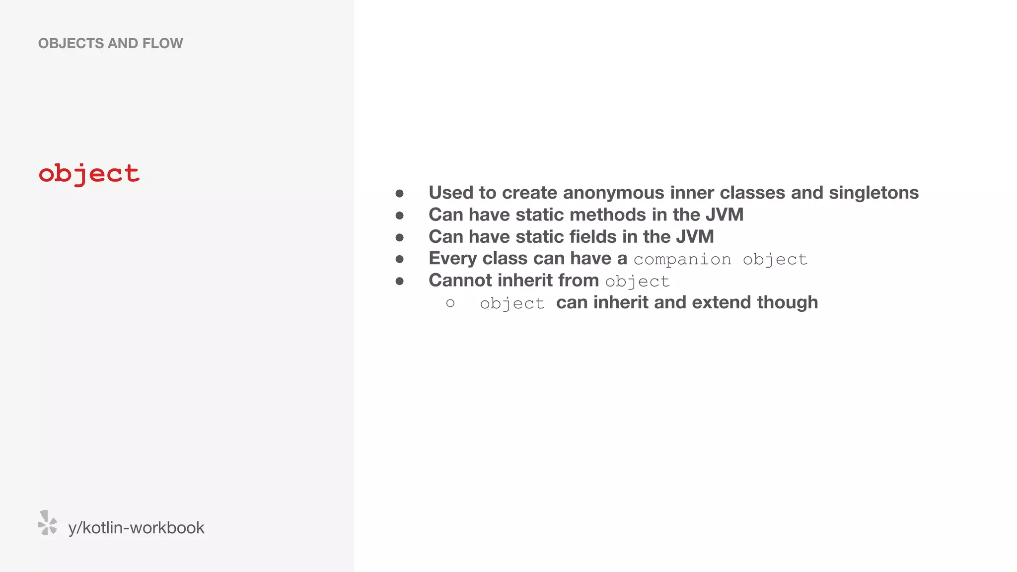 object OBJECTS AND FLOW y/kotlin-workbook ● Used to create anonymous inner classes and singletons ● Can have static methods in the JVM ● Can have static fields in the JVM ● Every class can have a companion object ● Cannot inherit from object ○ object can inherit and extend though 