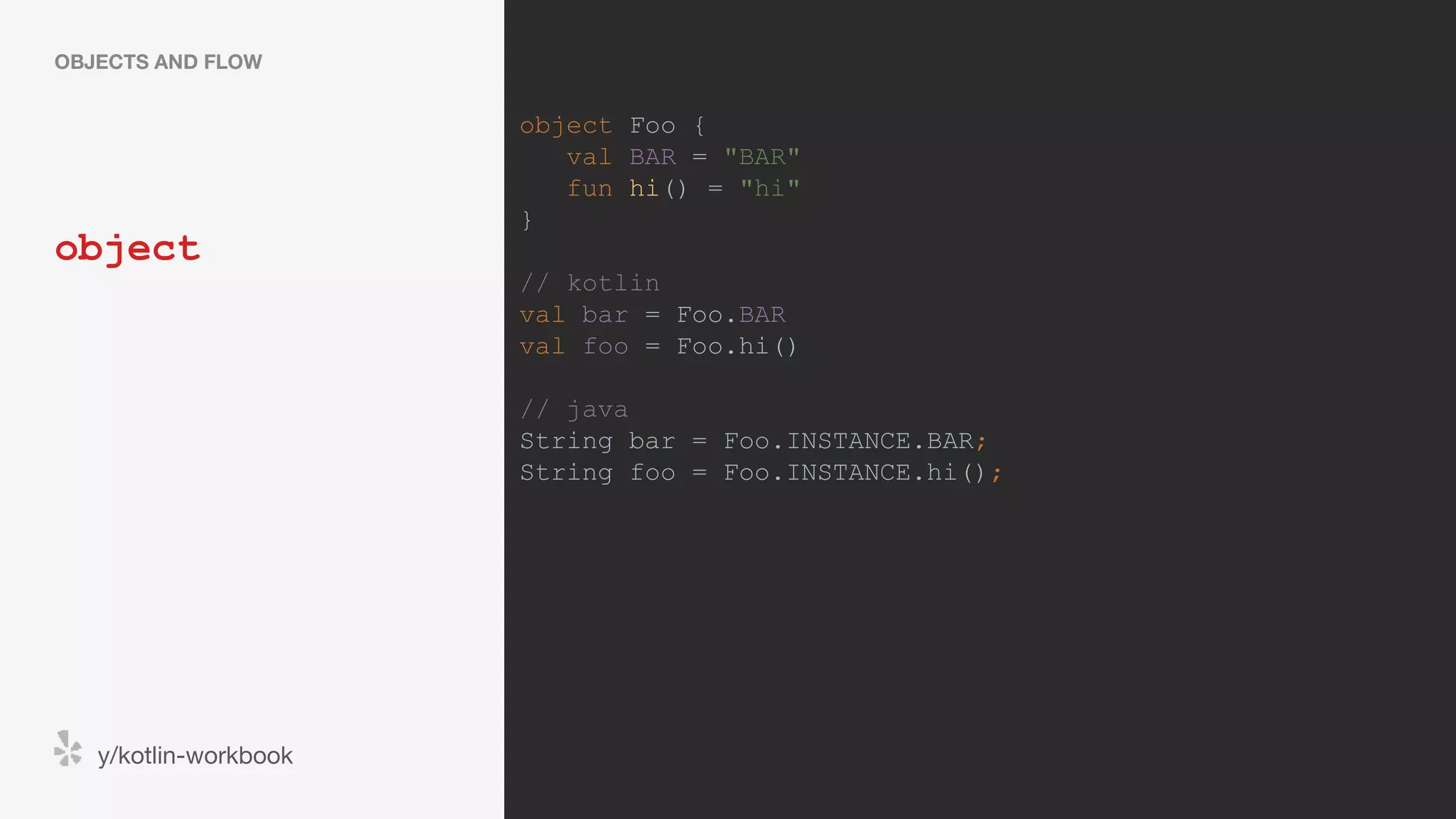 object OBJECTS AND FLOW y/kotlin-workbook object Foo { val BAR = "BAR" fun hi() = "hi" } // kotlin val bar = Foo.BAR val foo = Foo.hi() // java String bar = Foo.INSTANCE.BAR; String foo = Foo.INSTANCE.hi(); 