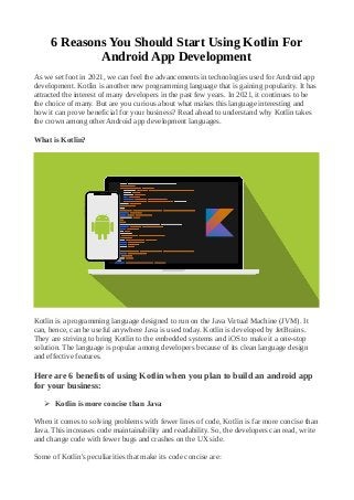 6 Reasons You Should Start Using Kotlin For
Android App Development
As we set foot in 2021, we can feel the advancements in technologies used for Android app
development. Kotlin is another new programming language that is gaining popularity. It has
attracted the interest of many developers in the past few years. In 2021, it continues to be
the choice of many. But are you curious about what makes this language interesting and
how it can prove beneficial for your business? Read ahead to understand why Kotlin takes
the crown among other Android app development languages.
What is Kotlin?
Kotlin is a programming language designed to run on the Java Virtual Machine (JVM). It
can, hence, can be useful anywhere Java is used today. Kotlin is developed by JetBrains.
They are striving to bring Kotlin to the embedded systems and iOS to make it a one-stop
solution. The language is popular among developers because of its clean language design
and effective features.
Here are 6 benefits of using Kotlin when you plan to build an android app
for your business:
➢ Kotlin is more concise than Java
When it comes to solving problems with fewer lines of code, Kotlin is far more concise than
Java. This increases code maintainability and readability. So, the developers can read, write
and change code with fewer bugs and crashes on the UX side.
Some of Kotlin's peculiarities that make its code concise are:
 