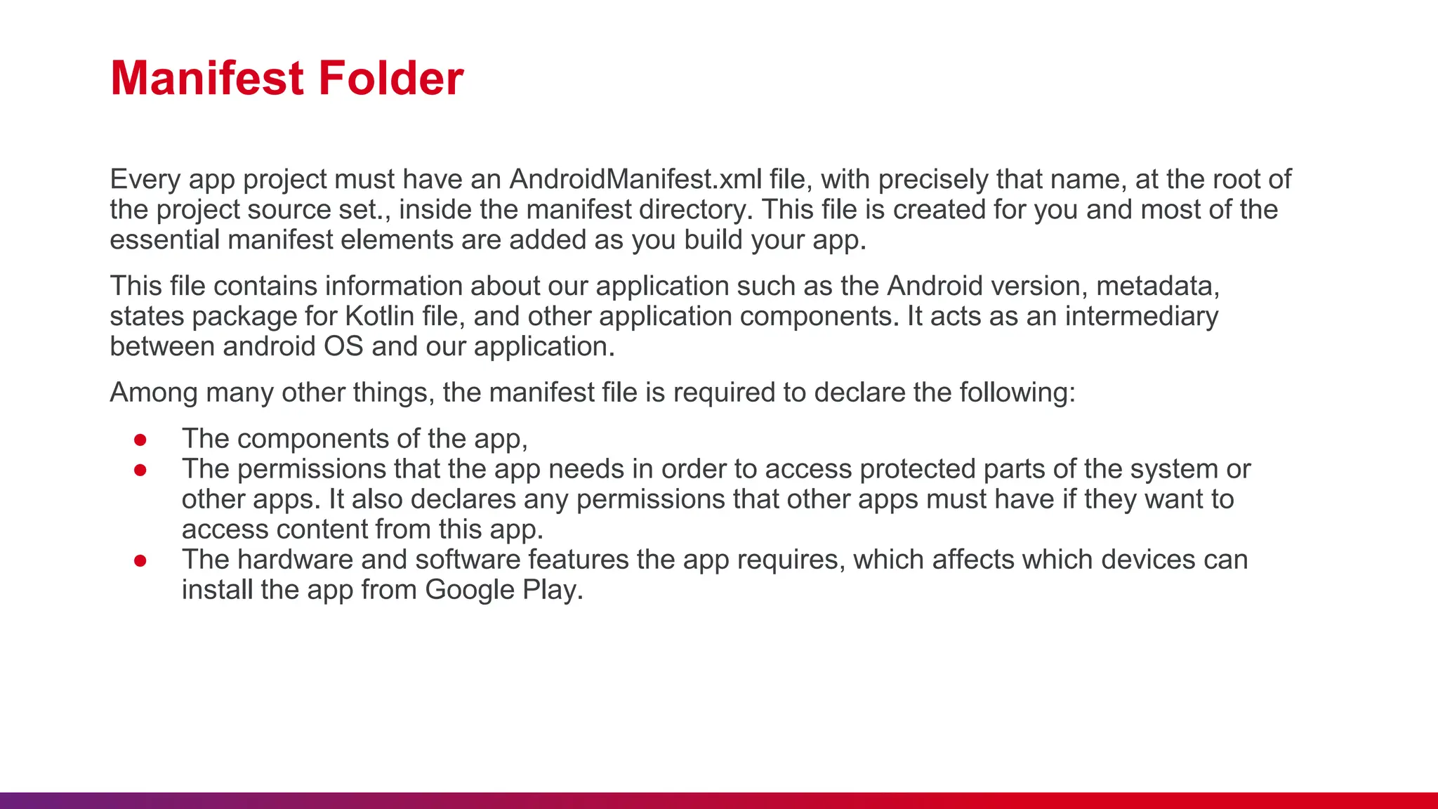 Manifest Folder
Every app project must have an AndroidManifest.xml file, with precisely that name, at the root of
the project source set., inside the manifest directory. This file is created for you and most of the
essential manifest elements are added as you build your app.
This file contains information about our application such as the Android version, metadata,
states package for Kotlin file, and other application components. It acts as an intermediary
between android OS and our application.
Among many other things, the manifest file is required to declare the following:
● The components of the app,
● The permissions that the app needs in order to access protected parts of the system or
other apps. It also declares any permissions that other apps must have if they want to
access content from this app.
● The hardware and software features the app requires, which affects which devices can
install the app from Google Play.
 