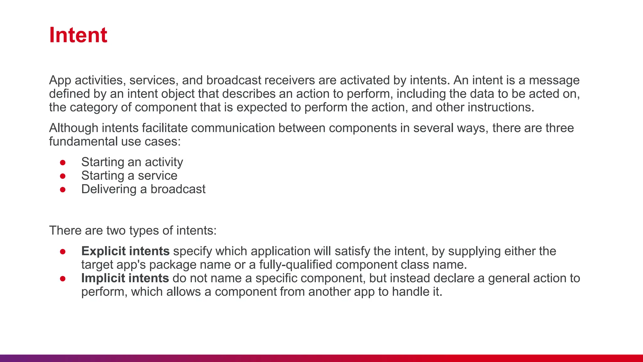 Intent
App activities, services, and broadcast receivers are activated by intents. An intent is a message
defined by an intent object that describes an action to perform, including the data to be acted on,
the category of component that is expected to perform the action, and other instructions.
Although intents facilitate communication between components in several ways, there are three
fundamental use cases:
● Starting an activity
● Starting a service
● Delivering a broadcast
There are two types of intents:
● Explicit intents specify which application will satisfy the intent, by supplying either the
target app's package name or a fully-qualified component class name.
● Implicit intents do not name a specific component, but instead declare a general action to
perform, which allows a component from another app to handle it.
 