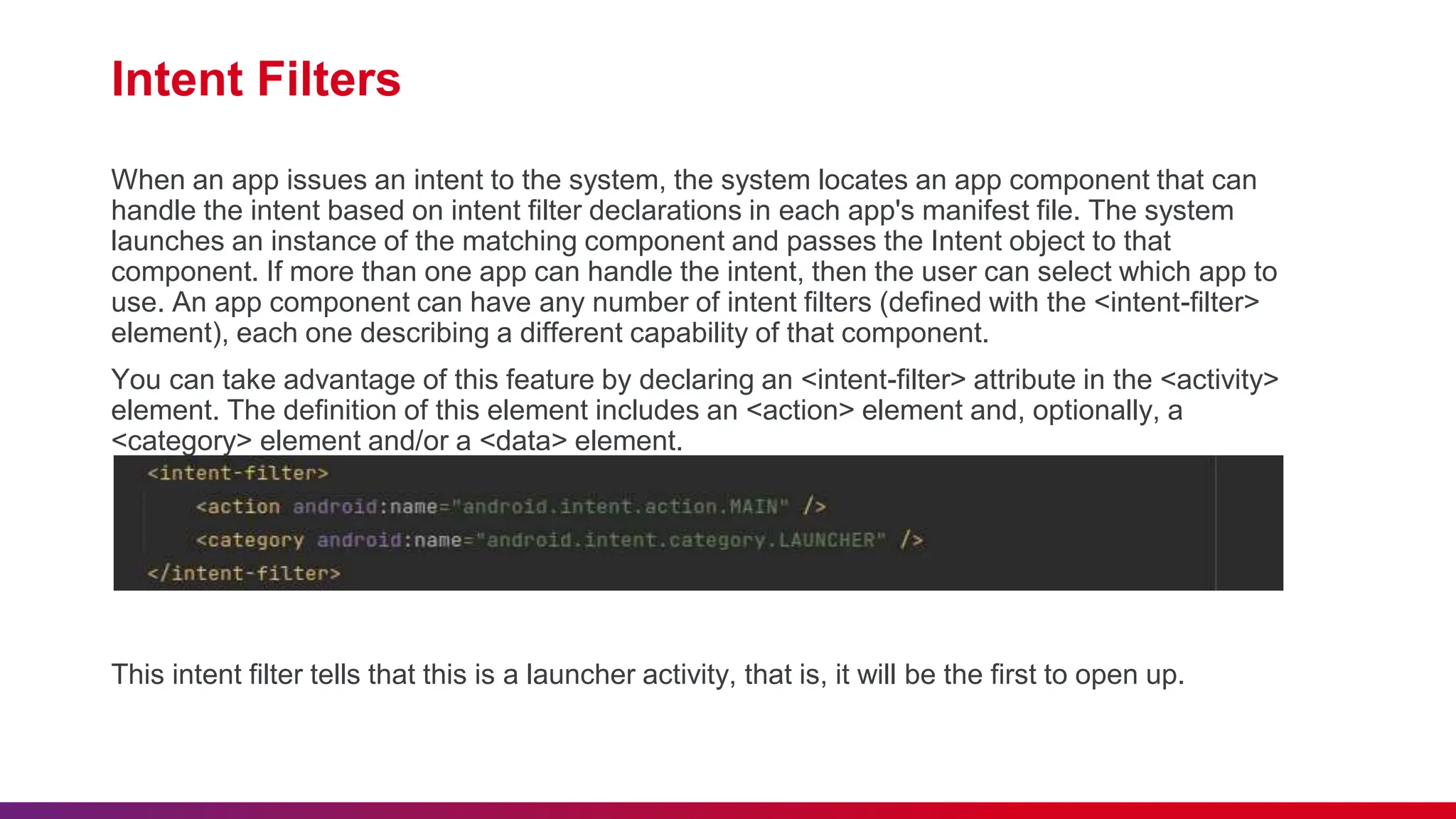 Intent Filters
When an app issues an intent to the system, the system locates an app component that can
handle the intent based on intent filter declarations in each app's manifest file. The system
launches an instance of the matching component and passes the Intent object to that
component. If more than one app can handle the intent, then the user can select which app to
use. An app component can have any number of intent filters (defined with the <intent-filter>
element), each one describing a different capability of that component.
You can take advantage of this feature by declaring an <intent-filter> attribute in the <activity>
element. The definition of this element includes an <action> element and, optionally, a
<category> element and/or a <data> element.
This intent filter tells that this is a launcher activity, that is, it will be the first to open up.
 
