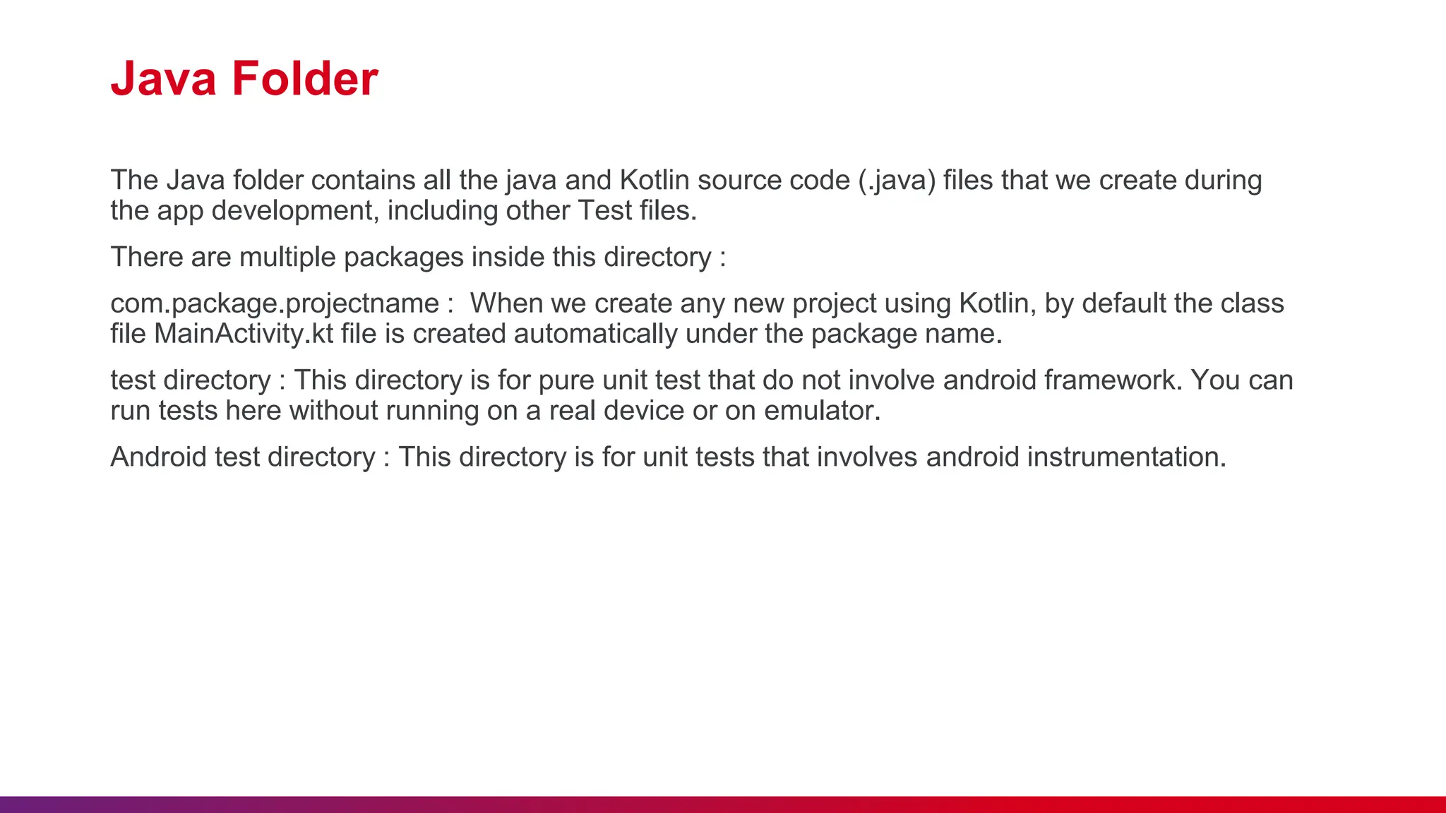Java Folder
The Java folder contains all the java and Kotlin source code (.java) files that we create during
the app development, including other Test files.
There are multiple packages inside this directory :
com.package.projectname : When we create any new project using Kotlin, by default the class
file MainActivity.kt file is created automatically under the package name.
test directory : This directory is for pure unit test that do not involve android framework. You can
run tests here without running on a real device or on emulator.
Android test directory : This directory is for unit tests that involves android instrumentation.
 