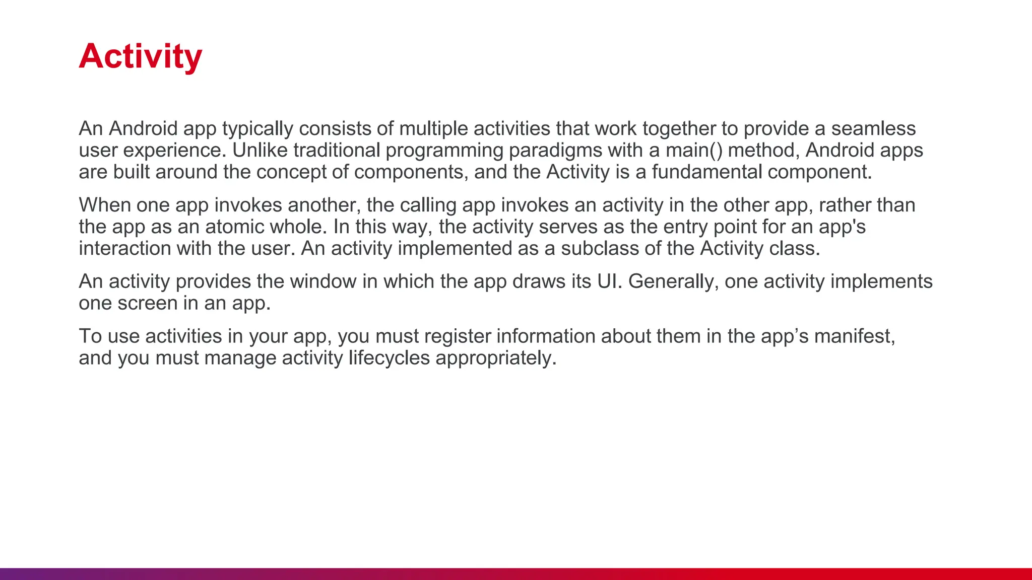 Activity
An Android app typically consists of multiple activities that work together to provide a seamless
user experience. Unlike traditional programming paradigms with a main() method, Android apps
are built around the concept of components, and the Activity is a fundamental component.
When one app invokes another, the calling app invokes an activity in the other app, rather than
the app as an atomic whole. In this way, the activity serves as the entry point for an app's
interaction with the user. An activity implemented as a subclass of the Activity class.
An activity provides the window in which the app draws its UI. Generally, one activity implements
one screen in an app.
To use activities in your app, you must register information about them in the app’s manifest,
and you must manage activity lifecycles appropriately.
 