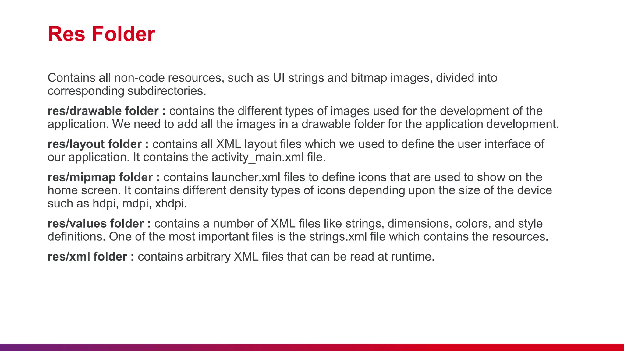 Res Folder
Contains all non-code resources, such as UI strings and bitmap images, divided into
corresponding subdirectories.
res/drawable folder : contains the different types of images used for the development of the
application. We need to add all the images in a drawable folder for the application development.
res/layout folder : contains all XML layout files which we used to define the user interface of
our application. It contains the activity_main.xml file.
res/mipmap folder : contains launcher.xml files to define icons that are used to show on the
home screen. It contains different density types of icons depending upon the size of the device
such as hdpi, mdpi, xhdpi.
res/values folder : contains a number of XML files like strings, dimensions, colors, and style
definitions. One of the most important files is the strings.xml file which contains the resources.
res/xml folder : contains arbitrary XML files that can be read at runtime.
 