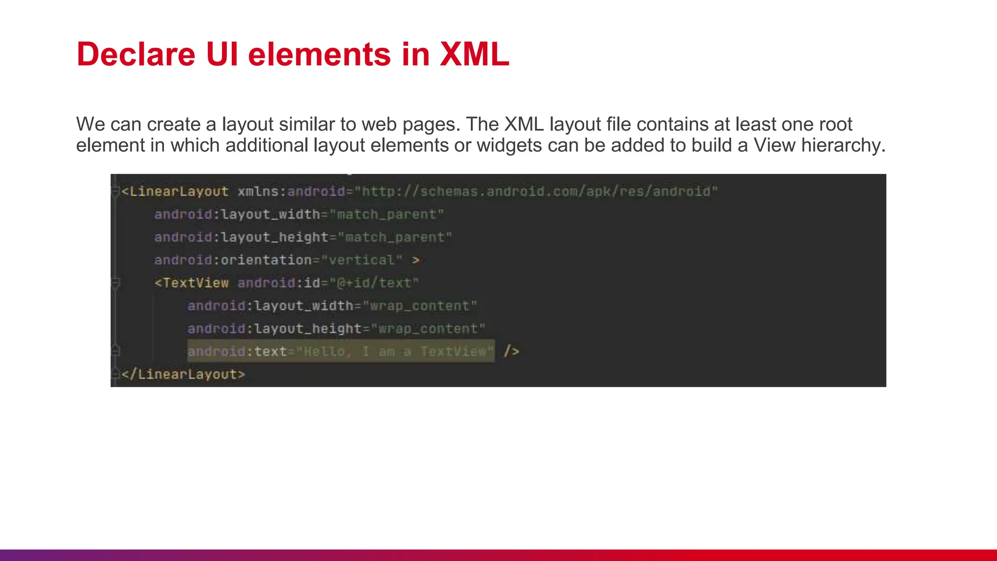 Declare UI elements in XML
We can create a layout similar to web pages. The XML layout file contains at least one root
element in which additional layout elements or widgets can be added to build a View hierarchy.
 