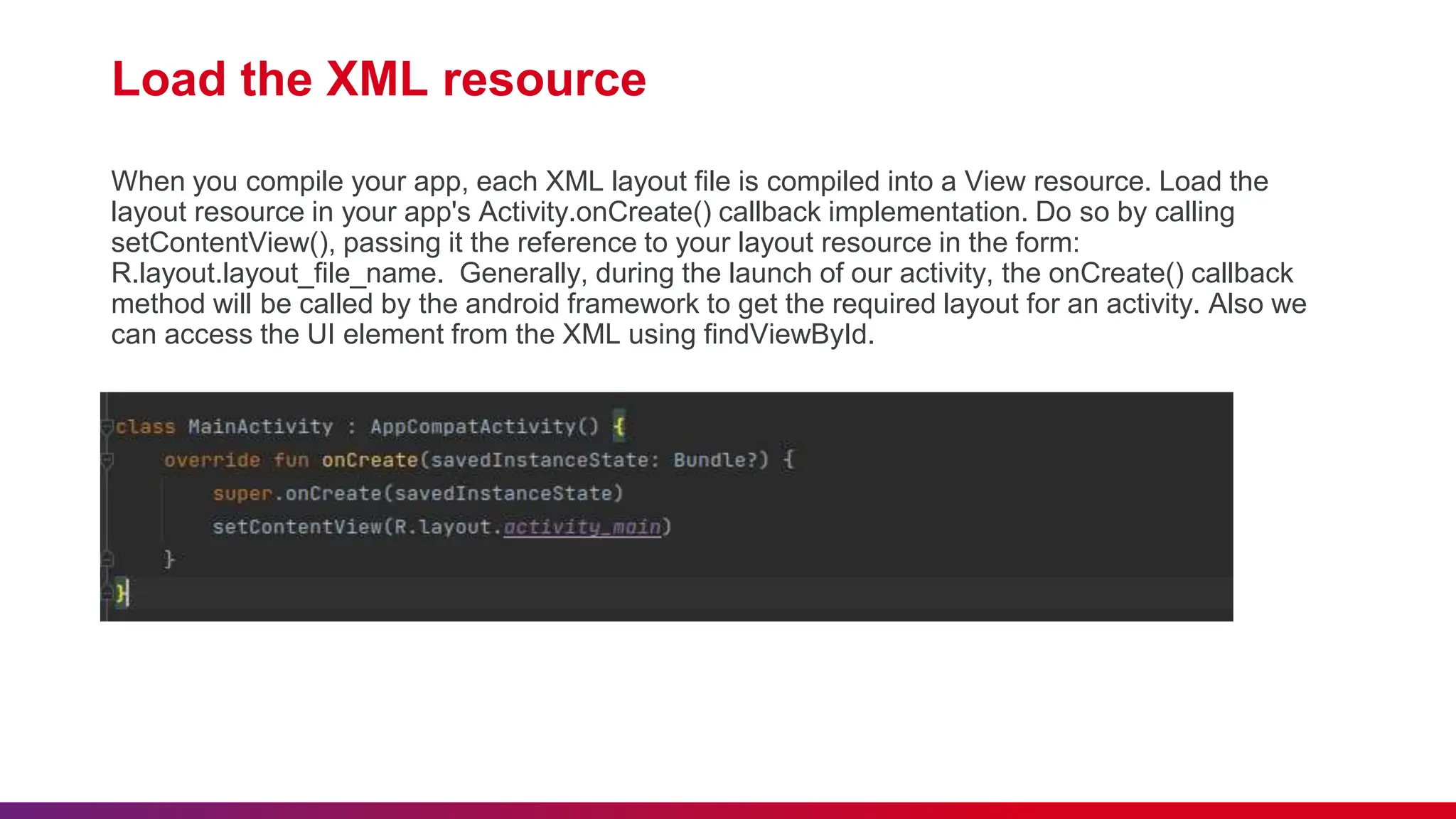 Load the XML resource
When you compile your app, each XML layout file is compiled into a View resource. Load the
layout resource in your app's Activity.onCreate() callback implementation. Do so by calling
setContentView(), passing it the reference to your layout resource in the form:
R.layout.layout_file_name. Generally, during the launch of our activity, the onCreate() callback
method will be called by the android framework to get the required layout for an activity. Also we
can access the UI element from the XML using findViewById.
 