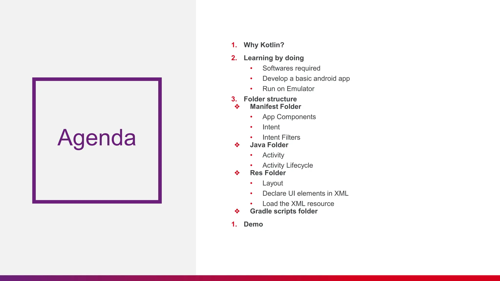 Agenda
1. Why Kotlin?
2. Learning by doing
• Softwares required
• Develop a basic android app
• Run on Emulator
3. Folder structure
❖ Manifest Folder
• App Components
• Intent
• Intent Filters
❖ Java Folder
• Activity
• Activity Lifecycle
❖ Res Folder
• Layout
• Declare UI elements in XML
• Load the XML resource
❖ Gradle scripts folder
1. Demo
 