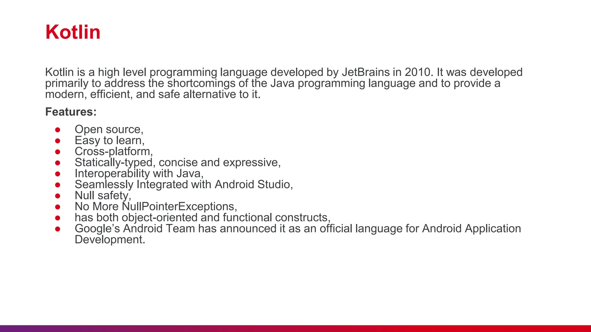 Kotlin
Kotlin is a high level programming language developed by JetBrains in 2010. It was developed
primarily to address the shortcomings of the Java programming language and to provide a
modern, efficient, and safe alternative to it.
Features:
● Open source,
● Easy to learn,
● Cross-platform,
● Statically-typed, concise and expressive,
● Interoperability with Java,
● Seamlessly Integrated with Android Studio,
● Null safety,
● No More NullPointerExceptions,
● has both object-oriented and functional constructs,
● Google’s Android Team has announced it as an official language for Android Application
Development.
 