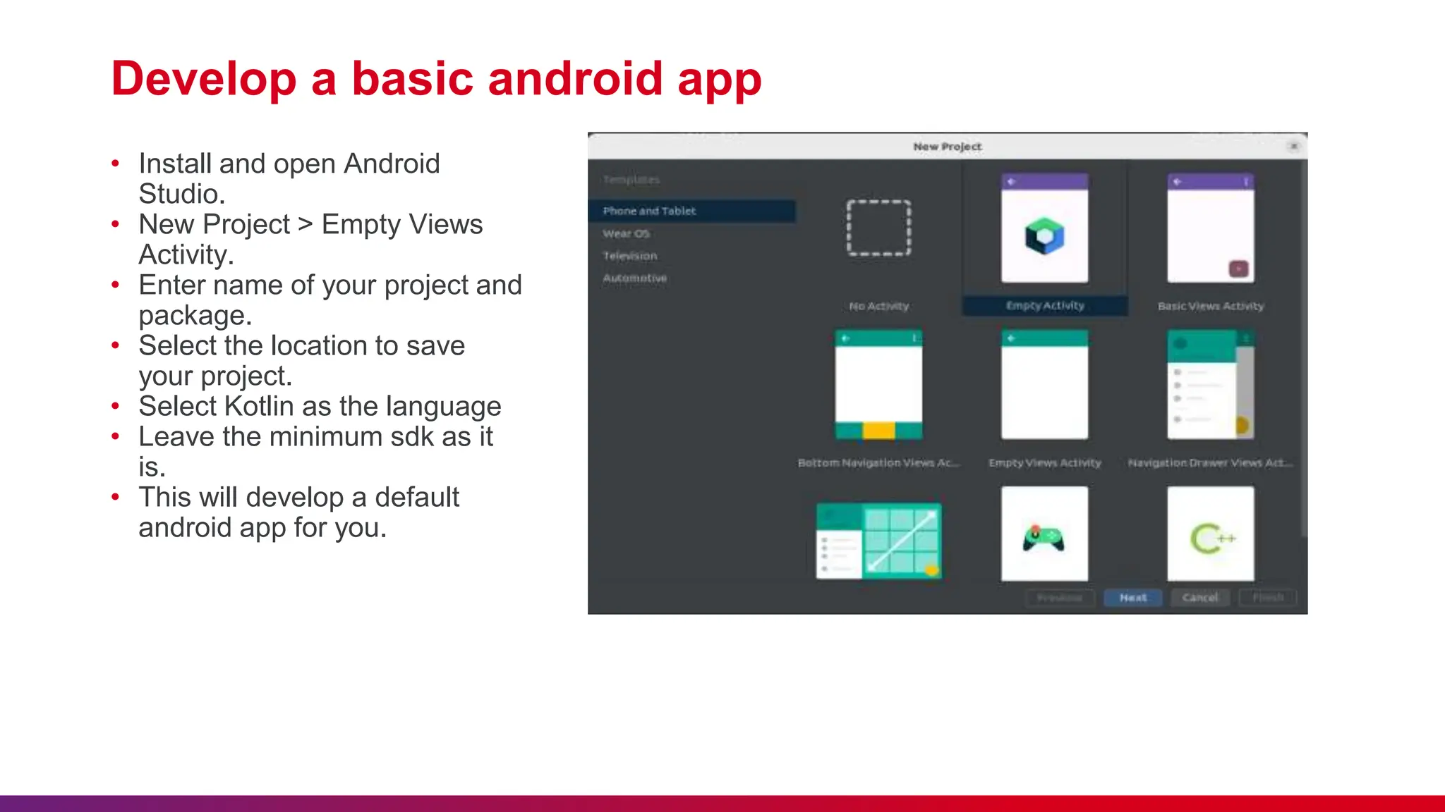 Develop a basic android app
• Install and open Android
Studio.
• New Project > Empty Views
Activity.
• Enter name of your project and
package.
• Select the location to save
your project.
• Select Kotlin as the language
• Leave the minimum sdk as it
is.
• This will develop a default
android app for you.
 