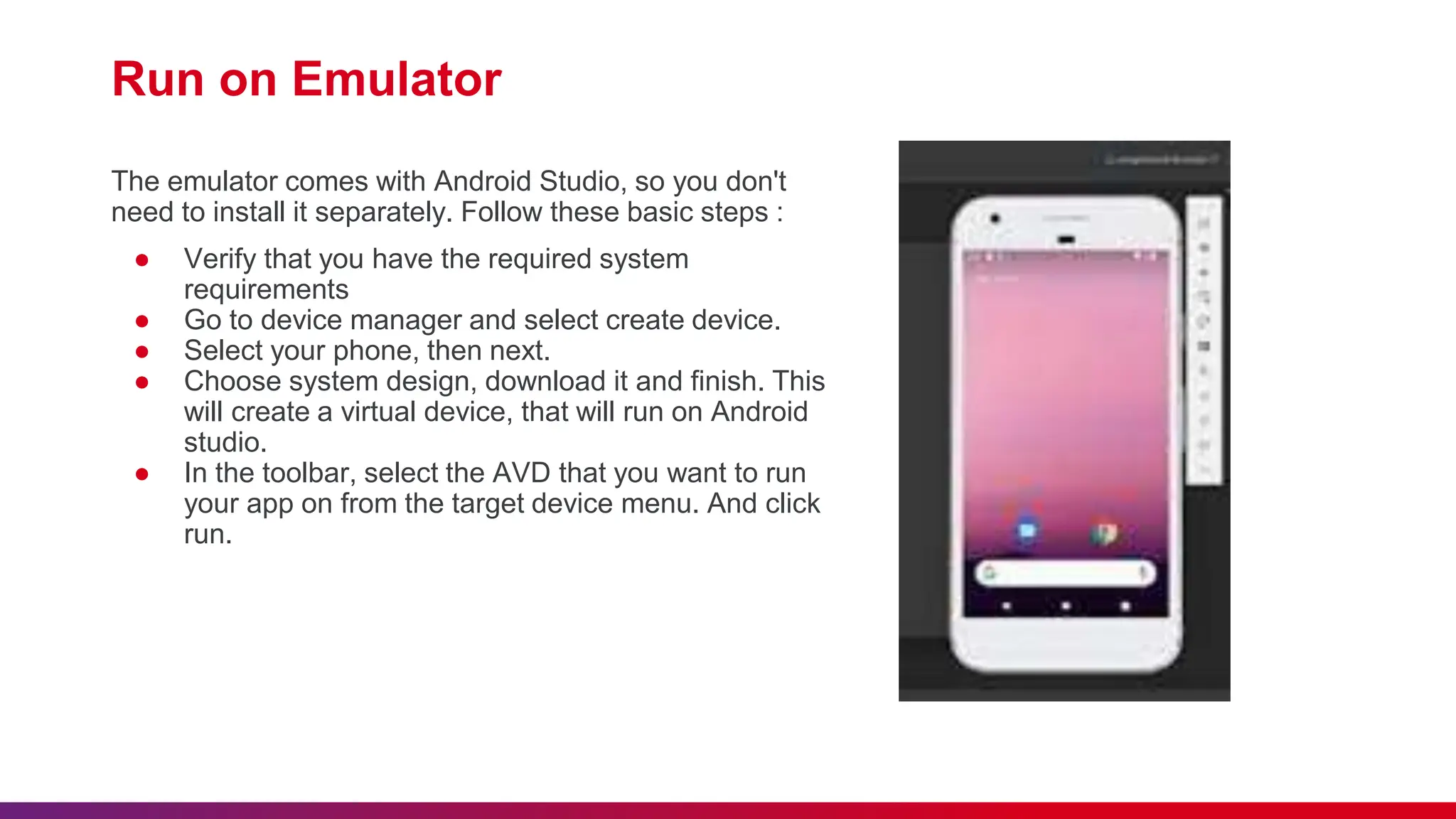 Run on Emulator
The emulator comes with Android Studio, so you don't
need to install it separately. Follow these basic steps :
● Verify that you have the required system
requirements
● Go to device manager and select create device.
● Select your phone, then next.
● Choose system design, download it and finish. This
will create a virtual device, that will run on Android
studio.
● In the toolbar, select the AVD that you want to run
your app on from the target device menu. And click
run.
 