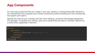 App Components
For each app component that you create in your app, declare a corresponding XML element in
the manifest file.If you subclass any of these components without declaring it in the manifest file,
the system can't start it.
Specify the name of your subclass with the name attribute, using the full package designation.
For example, To declare your activity, open your manifest file and add an <activity> element as
a child of the <application> element.
 