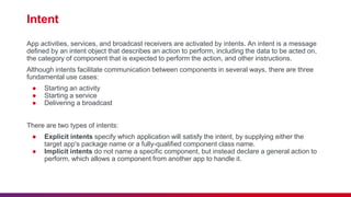 Intent
App activities, services, and broadcast receivers are activated by intents. An intent is a message
defined by an intent object that describes an action to perform, including the data to be acted on,
the category of component that is expected to perform the action, and other instructions.
Although intents facilitate communication between components in several ways, there are three
fundamental use cases:
● Starting an activity
● Starting a service
● Delivering a broadcast
There are two types of intents:
● Explicit intents specify which application will satisfy the intent, by supplying either the
target app's package name or a fully-qualified component class name.
● Implicit intents do not name a specific component, but instead declare a general action to
perform, which allows a component from another app to handle it.
 