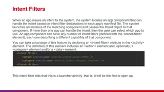 Intent Filters
When an app issues an intent to the system, the system locates an app component that can
handle the intent based on intent filter declarations in each app's manifest file. The system
launches an instance of the matching component and passes the Intent object to that
component. If more than one app can handle the intent, then the user can select which app to
use. An app component can have any number of intent filters (defined with the <intent-filter>
element), each one describing a different capability of that component.
You can take advantage of this feature by declaring an <intent-filter> attribute in the <activity>
element. The definition of this element includes an <action> element and, optionally, a
<category> element and/or a <data> element.
This intent filter tells that this is a launcher activity, that is, it will be the first to open up.
 