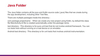 Java Folder
The Java folder contains all the java and Kotlin source code (.java) files that we create during
the app development, including other Test files.
There are multiple packages inside this directory :
com.package.projectname : When we create any new project using Kotlin, by default the class
file MainActivity.kt file is created automatically under the package name.
test directory : This directory is for pure unit test that do not involve android framework. You can
run tests here without running on a real device or on emulator.
Android test directory : This directory is for unit tests that involves android instrumentation.
 