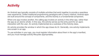Activity
An Android app typically consists of multiple activities that work together to provide a seamless
user experience. Unlike traditional programming paradigms with a main() method, Android apps
are built around the concept of components, and the Activity is a fundamental component.
When one app invokes another, the calling app invokes an activity in the other app, rather than
the app as an atomic whole. In this way, the activity serves as the entry point for an app's
interaction with the user. An activity implemented as a subclass of the Activity class.
An activity provides the window in which the app draws its UI. Generally, one activity implements
one screen in an app.
To use activities in your app, you must register information about them in the app’s manifest,
and you must manage activity lifecycles appropriately.
 