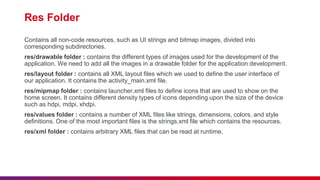 Res Folder
Contains all non-code resources, such as UI strings and bitmap images, divided into
corresponding subdirectories.
res/drawable folder : contains the different types of images used for the development of the
application. We need to add all the images in a drawable folder for the application development.
res/layout folder : contains all XML layout files which we used to define the user interface of
our application. It contains the activity_main.xml file.
res/mipmap folder : contains launcher.xml files to define icons that are used to show on the
home screen. It contains different density types of icons depending upon the size of the device
such as hdpi, mdpi, xhdpi.
res/values folder : contains a number of XML files like strings, dimensions, colors, and style
definitions. One of the most important files is the strings.xml file which contains the resources.
res/xml folder : contains arbitrary XML files that can be read at runtime.
 