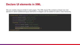 Declare UI elements in XML
We can create a layout similar to web pages. The XML layout file contains at least one root
element in which additional layout elements or widgets can be added to build a View hierarchy.
 